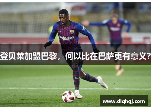登贝莱加盟巴黎，何以比在巴萨更有意义？